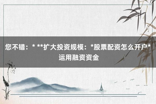 您不错：* **扩大投资规模：*股票配资怎么开户* 运用融资资金