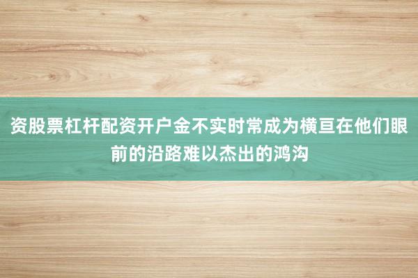 资股票杠杆配资开户金不实时常成为横亘在他们眼前的沿路难以杰出的鸿沟