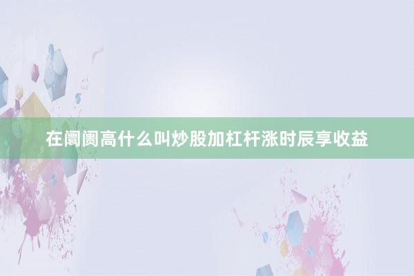 在阛阓高什么叫炒股加杠杆涨时辰享收益