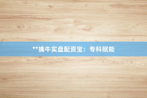 **擒牛实盘配资宝：专科赋能