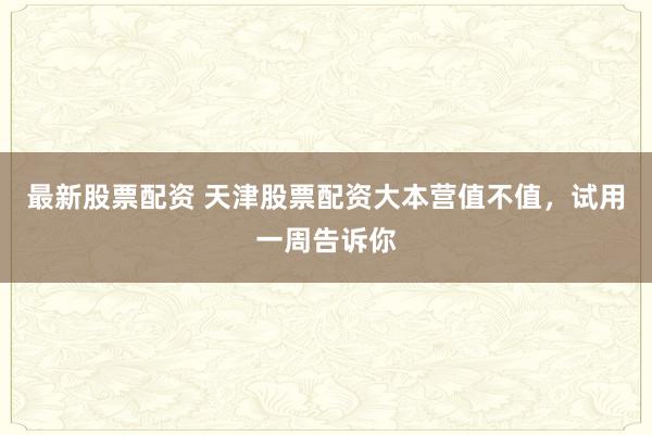 最新股票配资 天津股票配资大本营值不值，试用一周告诉你