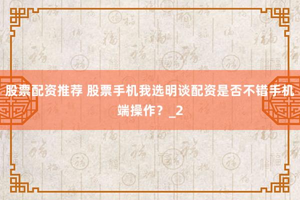 股票配资推荐 股票手机我选明谈配资是否不错手机端操作？_2