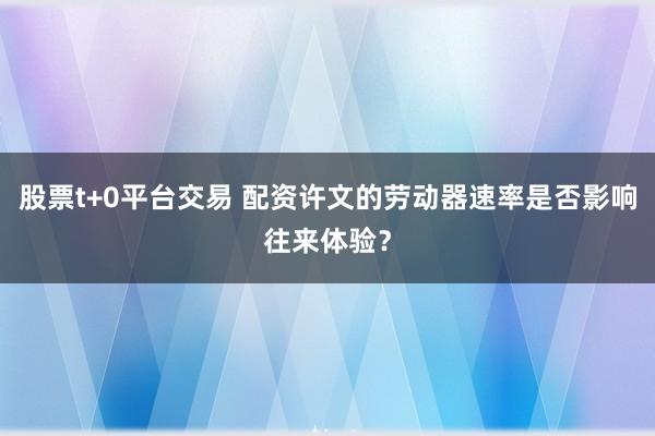 股票t+0平台交易 配资许文的劳动器速率是否影响往来体验？