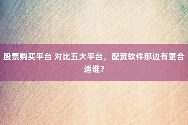 股票购买平台 对比五大平台,配资软件那边有更合适谁?