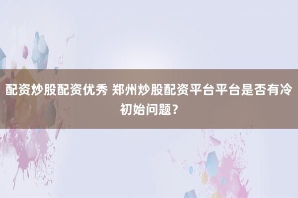 配资炒股配资优秀 郑州炒股配资平台平台是否有冷初始问题？