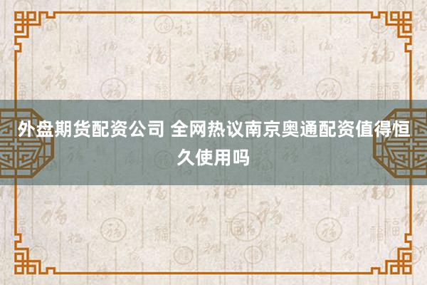 外盘期货配资公司 全网热议南京奥通配资值得恒久使用吗