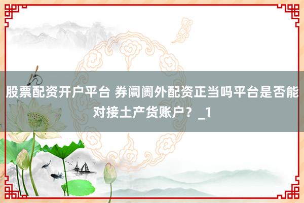 股票配资开户平台 券阛阓外配资正当吗平台是否能对接土产货账户?_1