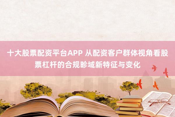 十大股票配资平台APP 从配资客户群体视角看股票杠杆的合规畛域新特征与变化