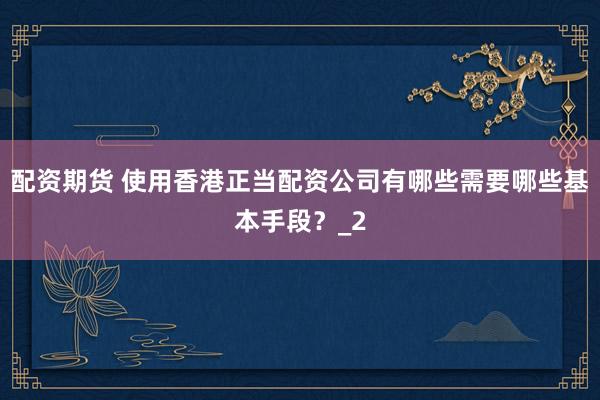 配资期货 使用香港正当配资公司有哪些需要哪些基本手段？_2