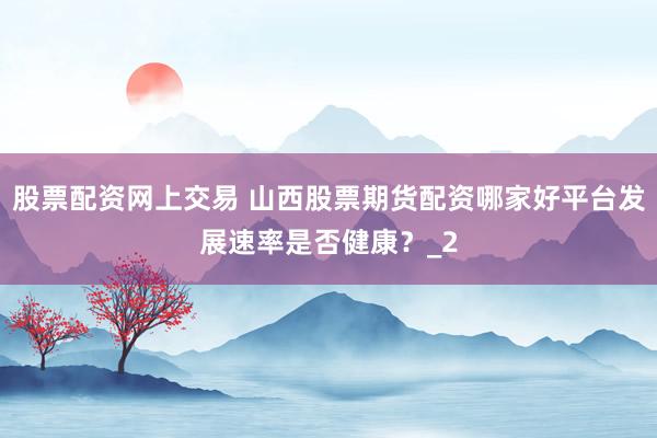 股票配资网上交易 山西股票期货配资哪家好平台发展速率是否健康？_2